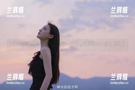 被这条链接吸引，51cg吃瓜黑料让我长见识了-兰辉缀