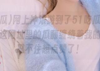网上冲浪游到了51吃瓜首页，哎呦，这网址里的瓜藤缠绕着我的快感，忍不住想点赞了！
