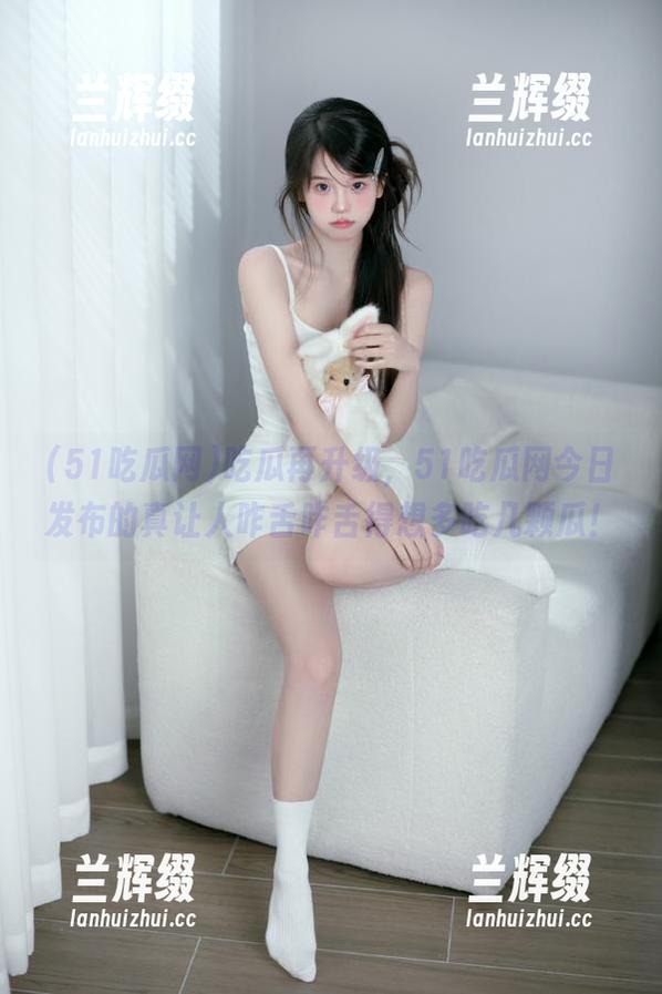 吃瓜再升级,51吃瓜网今日发布的真让人咋舌咋舌得想多吃几颗瓜!-兰辉缀 吃瓜再升级,51吃瓜网今日发布的真让人咋舌咋舌得想多吃几颗瓜!-兰辉缀