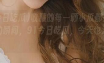 收藏的每一颗小瓜都是心跳加速的瞬间，91今日吃瓜，今天也没闲着！