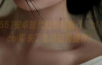 安卓时代的黑料盛行，hl155.ccm带来了怎样的骚操作？