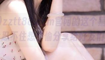 zztt88.ccm官网的这个黑料，让我忍不住想偷偷分享给好友们！