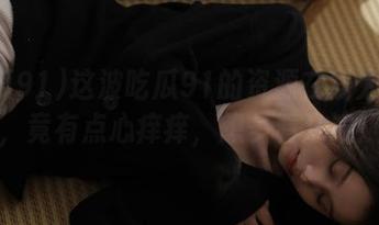 这波吃瓜91的资源在线太灵了，竟有点心痒痒，想多看几遍！