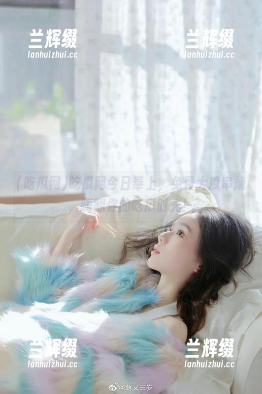 吃瓜网今日奉上,免费大瓜串烧,嗨翻你的吃瓜时光!-兰辉缀 吃瓜网今日奉上,免费大瓜串烧,嗨翻你的吃瓜时光!-兰辉缀