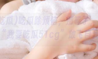 吃瓜除烦恼，别等了，赶紧下载“我要吃瓜51cg”放飞自我！