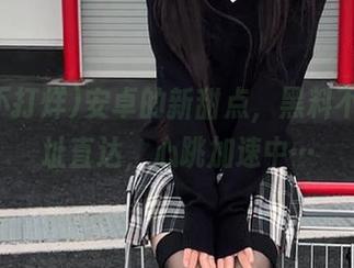 安卓的新甜点，黑料不打烊地址直达，心跳加速中…