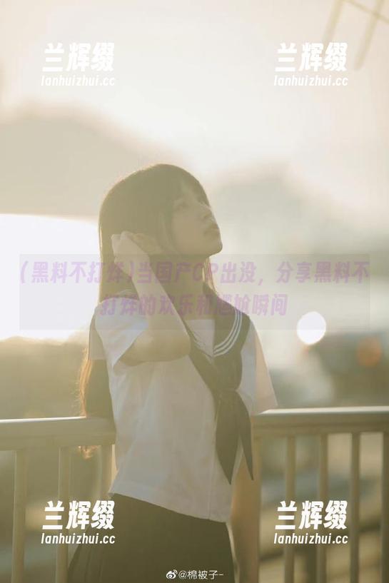 当国产CP出没，分享黑料不打烊的欢乐和尴尬瞬间-兰辉缀