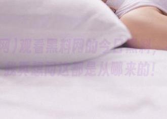 观看黑料网的今日黑料，有时候我真想问这都是从哪来的！