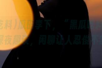 瓜田李下，“黑瓜吃料”发布深夜趣谈，闲聊让人忍俊不禁