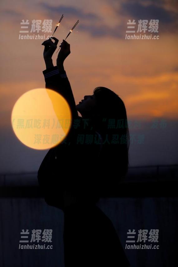 瓜田李下，“黑瓜吃料”发布深夜趣谈，闲聊让人忍俊不禁-兰辉缀